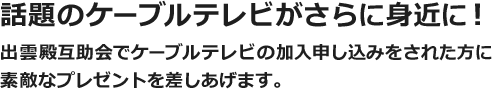 話題のケーブルテレビがさらに身近に！ 出雲殿互助会でケーブルテレビ加入申込みをされた方に素敵なプレゼントを差しあげます。