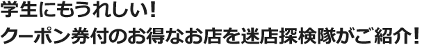 学生にもうれしい！クーポン券付のお得なお店を迷店探検隊がご紹介！