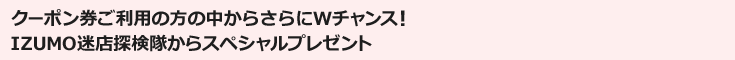クーポン券ご利用の方の中からさらにWチャンス！IZUMO迷店探検隊からスペシャルプレゼント